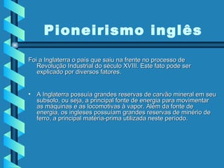 Foi a Inglaterra o país que saiu na frente no processo de Revolução Industrial do século XVIII. Este fato pode ser explicado por diversos fatores.  A Inglaterra possuía grandes reservas de carvão mineral em seu subsolo, ou seja, a principal fonte de energia para movimentar as máquinas e as locomotivas à vapor. Além da fonte de energia, os ingleses possuíam grandes reservas de minério de ferro, a principal matéria-prima utilizada neste período.  Pioneirismo inglês 
