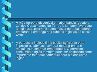 A mão-de-obra disponível em abundância (desde a Lei dos Cercamentos de Terras ), também favoreceu a Inglaterra, pois havia uma massa de trabalhadores procurando emprego nas cidades inglesas do século XVIII.  A burguesia inglesa tinha capital suficiente para financiar as fábricas, comprar matéria-prima e máquinas e contratar empregados. O mercado consumidor inglês também pode ser destacado como importante fator que contribuiu para o pioneirismo inglês. 