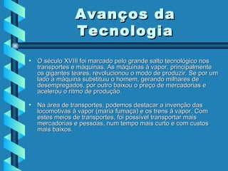 O século XVIII foi marcado pelo grande salto tecnológico nos transportes e máquinas. As máquinas à vapor, principalmente os gigantes teares, revolucionou o modo de produzir. Se por um lado a máquina substituiu o homem, gerando milhares de desempregados, por outro baixou o preço de mercadorias e acelerou o ritmo de produção. Na área de transportes, podemos destacar a invenção das locomotivas à vapor (maria fumaça) e os trens à vapor. Com estes meios de transportes, foi possível transportar mais mercadorias e pessoas, num tempo mais curto e com custos mais baixos. Avanços da Tecnologia 