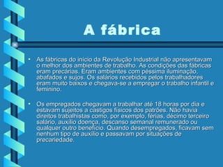 As fábricas do início da Revolução Industrial não apresentavam o melhor dos ambientes de trabalho. As condições das fábricas eram precárias. Eram ambientes com péssima iluminação, abafados e sujos. Os salários recebidos pelos trabalhadores eram muito baixos e chegava-se a empregar o trabalho infantil e feminino.  Os empregados chegavam a trabalhar até 18 horas por dia e estavam sujeitos a castigos físicos dos patrões. Não havia direitos trabalhistas como, por exemplo, férias, décimo terceiro salário, auxílio doença, descanso semanal remunerado ou qualquer outro benefício. Quando desempregados, ficavam sem nenhum tipo de auxílio e passavam por situações de precariedade. A fábrica 