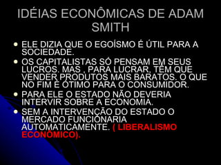 ELE DIZIA QUE O EGOÍSMO É ÚTIL PARA A SOCIEDADE. OS CAPITALISTAS SÓ PENSAM EM SEUS LUCROS. MAS , PARA LUCRAR, TÊM QUE VENDER PRODUTOS MAIS BARATOS. O QUE NO FIM É ÓTIMO PARA O CONSUMIDOR. PARA ELE O ESTADO NÃO DEVERIA INTERVIR SOBRE A ECONOMIA.  SEM A INTERVENÇÃO DO ESTADO O MERCADO FUNCIONARIA AUTOMATICAMENTE.  ( LIBERALISMO ECONÔMICO). IDÉIAS ECONÔMICAS DE ADAM SMITH 