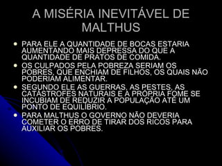 A MISÉRIA INEVITÁVEL DE MALTHUS PARA ELE A QUANTIDADE DE BOCAS ESTARIA AUMENTANDO MAIS DEPRESSA DO QUE A QUANTIDADE DE PRATOS DE COMIDA. OS CULPADOS PELA POBREZA SERIAM OS POBRES, QUE ENCHIAM DE FILHOS, OS QUAIS NÃO PODERIAM ALIMENTAR. SEGUNDO ELE AS GUERRAS, AS PESTES, AS CATÁSTROFES NATURAIS E A PRÓPRIA FOME SE INCUBIAM DE REDUZIR A POPULAÇÃO ATÉ UM PONTO DE EQUILÍBRIO. PARA MALTHUS O GOVERNO NÃO DEVERIA COMETER O ERRO DE TIRAR DOS RICOS PARA AUXILIAR OS POBRES. 
