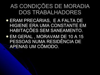 AS CONDIÇÕES DE MORADIA DOS TRABALHADORES ERAM PRECÁRIAS,  E A FALTA DE HIGIENE ERA UMA CONSTANTE EM HABITAÇÕES SEM SANEAMENTO. EM GERAL , MORAVAM DE 10 A 15 PESSOAS NUMA RESIDÊNCIA DE APENAS UM CÔMODO.  