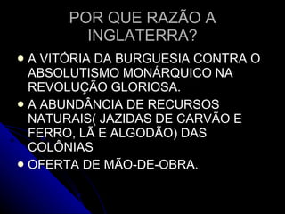 POR QUE RAZÃO A INGLATERRA? A VITÓRIA DA BURGUESIA CONTRA O ABSOLUTISMO MONÁRQUICO NA REVOLUÇÃO GLORIOSA. A ABUNDÂNCIA DE RECURSOS NATURAIS( JAZIDAS DE CARVÃO E FERRO, LÃ E ALGODÃO) DAS COLÔNIAS OFERTA DE MÃO-DE-OBRA.  