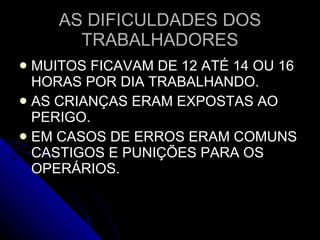 AS DIFICULDADES DOS TRABALHADORES MUITOS FICAVAM DE 12 ATÉ 14 OU 16 HORAS POR DIA TRABALHANDO. AS CRIANÇAS ERAM EXPOSTAS AO PERIGO. EM CASOS DE ERROS ERAM COMUNS CASTIGOS E PUNIÇÕES PARA OS OPERÁRIOS. 