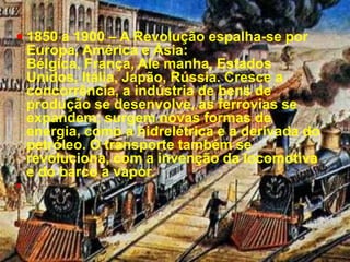 1850 a 1900 – A Revolução espalha-se por Europa, América e Ásia: Bélgica, França, Ale manha, Estados Unidos, Itália, Japão, Rússia. Cresce a concorrência, a indústria de bens de produção se desenvolve, as ferrovias se expandem; surgem novas formas de energia, como a hidrelétrica e a derivada do petróleo. O transporte também se revoluciona, com a invenção da locomotiva e do barco a vapor.
