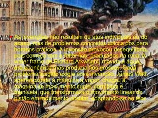 As invenções não resultam de atos individuais ou do acaso, mas de problemas concretos coloca dos para homens práticos. A invenção provocou desequilíbrio, pois começa ram a faltar fios, produzidos na roca. A water frame de Richard Arkwright, movida a água, era econômica mas produzia fios grossos. Cada problema surgido exigia nova invenção. James Watt, aperfeiçoando a máquina a vapor, chegou à máquina de movi mento duplo, com biela e manivela, que transformava o movimento linear do pistão em movimento circular, adaptando-se ao tear.