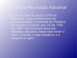 Primeira Revolução Industrial Ocorreu no final do século XVIII na Inglaterra. Essa primeira fase de industrialização é chamada de Primeira Revolução Industrial, que vai de 1760 até 1860. Os principais recursos materiais utilizados nessa fase foram o ferro, o carvão, o tear mecânico e a máquina a vapor. 
