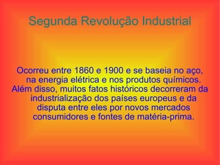 Segunda Revolução Industrial Ocorreu entre 1860 e 1900 e se baseia no aço, na energia elétrica e nos produtos químicos. Além disso, muitos fatos históricos decorreram da industrialização dos países europeus e da disputa entre eles por novos mercados consumidores e fontes de matéria-prima. 