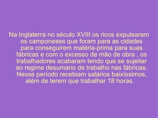 Na Inglaterra no século XVIII os ricos expulsaram os camponeses que foram para as cidades para conseguirem matéria-prima para suas fábricas e com o excesso de mão de obra , os trabalhadores acabaram tendo que se sujeitar ao regime desumano de trabalho nas fábricas. Nesse período recebiam salários baixíssimos, além de terem que trabalhar 18 horas.   