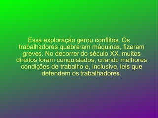 Essa exploração gerou conflitos. Os trabalhadores quebraram máquinas, fizeram greves. No decorrer do século XX, muitos direitos foram conquistados, criando melhores condições de trabalho e, inclusive, leis que defendem os trabalhadores. 