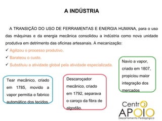 A INDÚSTRIA A TRANSIÇÃO DO USO DE FERRAMENTAS E ENERGIA HUMANA, para o uso das máquinas e da energia mecânica consolidou a indústria como nova unidade produtiva em detrimento das oficinas artesanais. A mecanização: Agilizou o processo produtivo. Barateou o custo. Substituiu a atividade global pela atividade especializada. Tear mecânico, criado em 1785, movido a vapor permitia o fabrico automático dos tecidos. Descaroçador mecânico, criado em 1792, separava o caroço da fibra de algodão. Navio a vapor, criado em 1807, propiciou maior integração dos mercados 