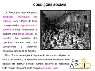A  Revolução Industrial gerou  condições miseráveis nas cidades . Com a lógica do lucro os empresários  pagavam baixos salários a  seus funcionários e exigiam uma  longa jornada de trabalho . As moradias dos operários também eram mal conservadas e ofereciam péssimas condições de higiene. CONDIÇÕES SOCIAIS Como forma de reação à degradação de suas condições de vida e de trabalho, os operários iniciaram um movimento cujo objetivo era destruir o maior número possível de máquinas. Esta reação ficou conhecida como  Movimento Ludita. 