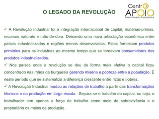 O LEGADO DA REVOLUÇÃO A Revolução Industrial foi a integração internacional de capital, matérias-primas, recursos naturais e mão-de-obra. Deixando uma nova articulação econômica entre países industrializados e regiões menos desenvolvidas. Estes forneciam  produtos primários  para as industrias ao mesmo tempo que se tornavam  consumidores dos produtos industrializados. Nos países onde a revolução se deu de forma mais efetiva o capital ficou concentrado nas mãos da burguesia  gerando miséria e pobreza entre a população.  É neste período que se sistematiza a diferença crescente entre ricos e pobres. A Revolução Industrial  mudou as relações de trabalho  a partir das  transformações técnicas e da produção em larga escala.  Separa-se o trabalho do capital, ou seja, o trabalhador tem apenas a força de trabalho como meio de sobrevivência e o proprietário os meios de produção. 