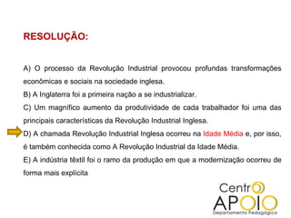 RESOLUÇÃO: A) O processo da Revolução Industrial provocou profundas transformações econômicas e sociais na sociedade inglesa.  B) A Inglaterra foi a primeira nação a se industrializar.  C) Um magnífico aumento da produtividade de cada trabalhador foi uma das principais características da Revolução Industrial Inglesa.  D) A chamada Revolução Industrial Inglesa ocorreu na  Idade Média  e, por isso, é também conhecida como A Revolução Industrial da Idade Média.  E) A indústria têxtil foi o ramo da produção em que a modernização ocorreu de forma mais explícita 
