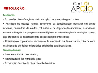 Mudanças:  •  Expansão, diversificação e maior complexidade da paisagem urbana;  •  Alteração do espaço natural decorrente da concentração industrial em áreas urbanas, causadora de efeitos poluentes e de degradação ambiental, associados tanto à aplicação dos progressos tecnológicos na mecanização da produção quanto aos processos de expansão e de concentração demográfica;  •  Crescimento populacional decorrente da ampliação da demanda por mão de obra e alimentado por feixes migratórios originários das áreas rurais.  Consequências:  •  Crescente divisão do trabalho;  •  Padronização dos ritmos de vida;  •  Exploração da mão de obra infantil e feminina.  RESOLUÇÃO:  