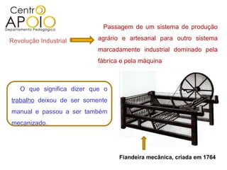 Revolução Industrial Passagem de um sistema de produção agrário e artesanal para outro sistema marcadamente industrial dominado pela fábrica e pela máquina  O que significa dizer que o  trabalho  deixou de ser somente manual e passou a ser também mecanizado. Fiandeira mecânica, criada em 1764 