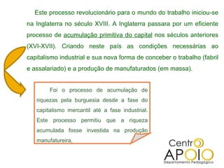 Este processo revolucionário para o mundo do trabalho iniciou-se na Inglaterra no século XVIII. A Inglaterra passara por um eficiente processo de  acumulação primitiva do capital  nos séculos anteriores (XVI-XVII). Criando neste país as condições necessárias ao capitalismo industrial e sua nova forma de conceber o trabalho (fabril e assalariado) e a produção de manufaturados (em massa). Foi o processo de acumulação de riquezas pela burguesia desde a fase do capitalismo mercantil até a fase industrial. Este processo permitiu que a riqueza acumulada fosse investida na produção manufatureira, 