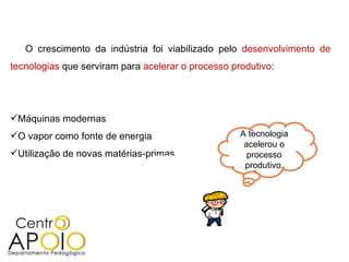 O crescimento da indústria foi viabilizado pelo  desenvolvimento de tecnologias  que serviram para  acelerar o processo produtivo : Máquinas modernas O vapor como fonte de energia Utilização de novas matérias-primas A tecnologia acelerou o processo produtivo . 
