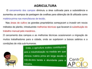 AGRICULTURA O  cercamento dos campos  diminuiu a área cultivada para a subsistência e aumentou os campos de pastagem de ovelhas para obtenção de lã utilizada como  matéria-prima nas manufaturas de tecido . Nas  áreas de cultivo  os grandes proprietários começavam a investir em novos métodos de plantio, introduzindo  melhorias técnicas  que levaram à  substituição do trabalho manual pelo mecânico . O cercamento dos campos e as melhorias técnicas ocasionaram a migração de muitos trabalhadores para a cidade, onde se sujeitaram a baixos salários e a condições de vida sub-humanas. 