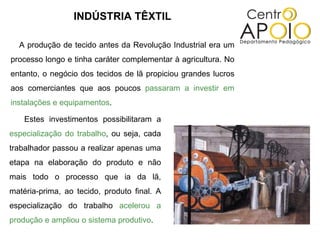 INDÚSTRIA TÊXTIL A produção de tecido antes da Revolução Industrial era um processo longo e tinha caráter complementar à agricultura. No entanto, o negócio dos tecidos de lã propiciou grandes lucros aos comerciantes que aos poucos  passaram a investir em instalações e equipamentos . Estes investimentos possibilitaram a  especialização do trabalho , ou seja, cada trabalhador passou a realizar apenas uma etapa na elaboração do produto e não mais todo o processo que ia da lã, matéria-prima, ao tecido, produto final. A especialização do trabalho  acelerou a produção e ampliou o sistema produtivo . 