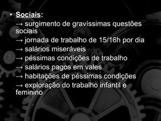 Sociais : ->  surgimento de gravíssimas questões sociais ->  jornada de trabalho de 15/16h por dia ->  salários miseráveis ->  péssimas condições de trabalho  ->  salários pagos em vales ->  habitações de péssimas condições ->  exploração do trabalho infantil e feminino 
