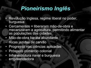 Pioneirismo Inglês Revolução Inglesa, regime liberal no poder, burguesia Cercamentos = liberaram mão-de-obra e mecanizaram a agricultura, permitindo alimentar as populações das cidades Mão-de-obra barata abundante Ricas jazidas de carvão Progresso nas ciências aplicadas Próspero comércio colonial Infra-estrutura naval e burguesia empreendedora 