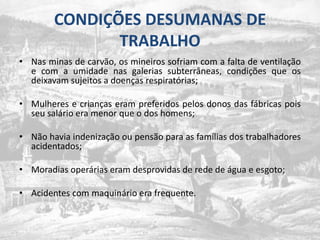 CONDIÇÕES DESUMANAS DE TRABALHONas minas de carvão, os mineiros sofriam com a falta de ventilação e com a umidade nas galerias subterrâneas, condições que os deixavam sujeitos a doenças respiratórias;Mulheres e crianças eram preferidos pelos donos das fábricas pois seu salário era menor que o dos homens;Nãohaviaindenizaçãooupensãopara as famílias dos trabalhadoresacidentados;Moradiasoperáriaseramdesprovidas de rede de água e esgoto;Acidentes com maquinário era frequente.