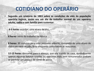 COTIDIANO DO OPERÁRIOSegundo um relatório de 1883 sobre as condições de vida da população operária inglesa, assim era um dia de trabalho normal de um operário adulto, sadio e com família para sustentar:4-5 horas: acordar; uma xícara de chá.6 horas: início do trabalho na fábrica.8 horas: 30 minutos para uma pequena refeição, composta de uma xícara de chá e um naco de pão, feita enquanto controlavam as máquinas.12-13 horas: descanso para o almoço, que era trazido de casa, normalmente apenas algumas batatas cozidas; os operários mais bem remunerados podiam se permitir um pedaço de carne de porco.