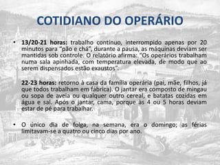 COTIDIANO DO OPERÁRIO13/20-21 horas: trabalho contínuo, interrompido apenas por 20 minutos para “pão e chá”, durante a pausa, as máquinas deviam ser mantidas sob controle. O relatório afirma: “Os operários trabalham numa sala apinhada, com temperatura elevada, de modo que ao serem dispensados estão exaustos”.22-23 horas: retorno à casa da família operária (pai, mãe, filhos, já que todos trabalham em fábrica). O jantar era composto de mingau ou sopa de aveia ou qualquer outro cereal, e batatas cozidas em água e sal. Após o jantar, cama, porque às 4 ou 5 horas deviam estar de pé para trabalhar.O único dia de folga, na semana, era o domingo; as férias limitavam-se a quatro ou cinco dias por ano.