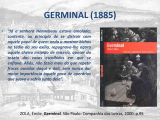 GERMINAL (1885)“Já a senhora Hennebeau estava amolada; contente, ao princípio de se distrair com aquele papel de quem anda a mostrar bichos no tédio do seu exílio, repugnava-lhe agora aquele cheiro insípido de miséria, apesar do asseio das casas escolhidas em que se enfiava. Aliás, não fazia mais do que repetir frases ouvidas daqui e dali, sem nunca dar maior importância àquele povo de operários que suava e sofria junto dela”.ZOLA, Émile. Germinal. São Paulo: Companhia das Letras, 2000. p.95