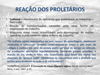 REAÇÃO DOS PROLETÁRIOSLudismo – movimento de operáriosquequebravam as máquinas – Ned Ludd.Reaçãoàstransformaçõescausadaspela nova forma de organização do trabalho.Máquinas vistas comoresponsáveispelodesemprego de muitosoperários e pelocontrolesobre o ritmo de trabalho.“Os ludistasagiammascaradosou com roupas de camuflagem; montavamsentinelas e utilizavamcorreios; comunicavam-se entre sipormeio de códigos e senhas; um sinal de pistola podia ser sinal de perigoouretirada. Os assaltantesapareciamrepentinamente, formandogruposarmados, a mando de um chefe; o líder, nãoimportandoqual fosse seunome, era chamado de “general Ludd”. Obedeciamàssuasordens com a prestezaqueteriamparaobedecer as ordens de um monarca”.THOMPSON, Edward P. A Formação da Classe Operária Inglesa. Rio de Janeiro, Paz e Terra, 3 vols. 1987. p.53.