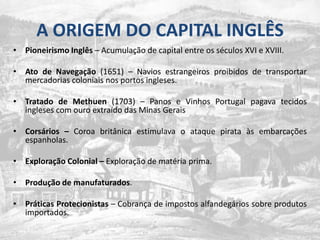 A ORIGEM DO CAPITAL INGLÊSPioneirismoInglês – Acumulação de capital entre osséculos XVI e XVIII.Ato de Navegação (1651) – Naviosestrangeirosproibidos de transportarmercadoriascoloniaisnosportosingleses.Tratado de Methuen (1703) – Panos e Vinhos Portugal pagavatecidosingleses com ouroextraído das Minas GeraisCorsários – Coroabritânicaestimulava o ataquepirataàsembarcaçõesespanholas.Exploração Colonial – Exploração de matéria prima.Produção de manufaturados.PráticasProtecionistas – Cobrança de impostosalfandegáriossobreprodutosimportados.