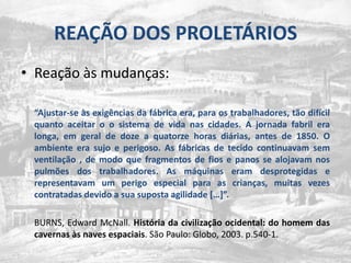 REAÇÃO DOS PROLETÁRIOSReaçãoàsmudanças:“Ajustar-se àsexigênciasdafábrica era, paraostrabalhadores, tãodifícilquantoaceitar o osistema de vidanascidades. A jornadafabril era longa, emgeral de doze a quatorzehorasdiárias, antes de 1850. O ambiente era sujo e perigoso. As fábricas de tecidocontinuavamsemventilação , de modoquefragmentos de fios e panos se alojavamnospulmões dos trabalhadores. As máquinaseramdesprotegidas e representavam um perigo especial para as crianças, muitasvezescontratadasdevido a suasupostaagilidade […]”.	BURNS, Edward McNall. Históriadacivilizaçãoocidental: do homem das cavernasàs naves espaciais. São Paulo: Globo, 2003. p.540-1.