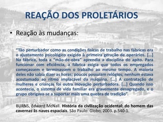 REAÇÃO DOS PROLETÁRIOSReaçãoàsmudanças:“Tãoperturbadorcomo as condiçõesfísicas de trabalhonasfábricas era o ajustamentopsicológicoexigido à primeirageração de operários. […] Na fábrica, toda a “mão-de-obra” aprendia a disciplina do apito. Para funcionar com eficiência, a fábricaexigiaquetodososempregados começassem e terminassem o trabalhoaomesmo tempo. A maioria deles nãosabiadizer as horas; poucospossuíamrelógios; nenhumestavaacostumadoaoritmoimplacáveldamáquina. […] A contratação de mulheres e crianças foioutrainovaçãoperturbadora. […] Quandoissoacontecia, o sistema de vida familiar era gravementedesagregado, e o grupoobrigava-se a suportarmaisumaquebra de tradição”.	BURNS, Edward McNall. Históriadacivilizaçãoocidental: do homem das cavernasàs naves espaciais. São Paulo: Globo, 2003. p.540-1.