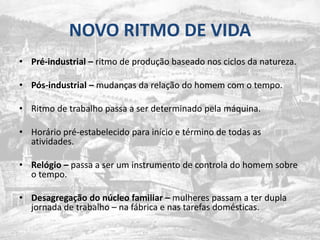 NOVO RITMO DE VIDAPré-industrial –ritmo de produçãobaseadonosciclosdanatureza.Pós-industrial – mudanças da relação do homem com o tempo.Ritmo de trabalhopassa a ser determinadopelamáquina.Horáriopré-estabelecidoparainício e término de todas as atividades.Relógio – passa a ser um instrumento de controla do homemsobre o tempo.Desagregação do núcleo familiar –mulherespassam a terduplajornada de trabalho – nafábrica e nastarefasdomésticas.