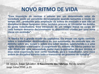 NOVO RITMO DE VIDA	“Essa imposição de normas e valores por um determinado setor da sociedade pode ser percebida decisivamente quando tomamos a noção de  tempo útil , produzida pela ampliação da esfera do mercado e que não só disciplina a classe burguesa como também procura se introjetar no âmbito da gente trabalhadora. Essa introjeção de um relógio moral no corpo de cada homem demarca decisivamente os dispositivos criados por uma nova classe em ascensão”.“A fábricafoi o grandetrunfo do capitalista. Elatrouxe um rígidocontrolesobre o trabalhador, destituindo-o de suaautonomia, do controlequeeledetinhasobreseu tempo e sobreseu saber técnico, submetendo-o a umarígidadisciplina e hierarquia. O surgimento do sistema de fábricaparecetersidoditadoporumanecessidademuitomaisorganizativa do quetécnica, e essa nova organizaçãotevecomoresultado, para o trabalhador, uma nova ordem de disciplinadurantetodo o transcorrer do processo de trabalho”.DE DECCA, Edgar Salvadori. O Nascimento das Fábricas. Rio de Janeiro: Jorge Zahar,1990. p.23.