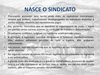 NASCE O SINDICATOProcurando aumentar seus lucros ainda mais, os capitalistas contratavam, sempre que podiam, trabalhadores desempregados ou indivíduos dispostos a aceitar salários inferiores aos normalmente pagos. Era, portanto, necessário que os operários se organizassem de modo a impor aos patrões certas normas relativas às condições de trabalho e remuneração.Os primeiros sindicatos surgiram na Inglaterra: eram as tradeunions. A princípio, a legislação restritiva obrigava-os a funcionar clandestinamente. Mas, embora sofressem pressões de toda a espécie, eles acabaram sobrevivendo.Aos poucos, medidas repressivas que se opunham ao seu funcionamento foram sendo abolidas. Na segunda metade do século XIX foram legalmente reconhecidos na Inglaterra e em outros países. A grande arma dos sindicatos era a greve: os trabalhadores deixavam de receber salário por não comparecer ao serviço, mas as perdas dos patrões eram muito maiores, pois as máquinas paradas não produziam.