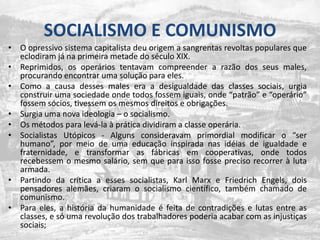 SOCIALISMO E COMUNISMOO opressivo sistema capitalista deu origem a sangrentas revoltas populares que eclodiram já na primeira metade do século XIX. Reprimidos, os operários tentavam compreender a razão dos seus males, procurando encontrar uma solução para eles. Como a causa desses males era a desigualdade das classes sociais, urgia construir uma sociedade onde todos fossem iguais, onde “patrão” e “operário” fossem sócios, tivessem os mesmos direitos e obrigações. Surgia uma nova ideologia – o socialismo. Os métodos para levá-la à prática dividiram a classe operária. Socialistas Utópicos - Alguns consideravam primordial modificar o “ser humano”, por meio de uma educação inspirada nas idéias de igualdade e fraternidade, e transformar as fábricas em cooperativas, onde todos recebessem o mesmo salário, sem que para isso fosse preciso recorrer à luta armada. Partindo da crítica a esses socialistas, Karl Marx e Friedrich Engels, dois pensadores alemães, criaram o socialismo científico, também chamado de comunismo. Para eles, a história da humanidade é feita de contradições e lutas entre as classes, e só uma revolução dos trabalhadores poderia acabar com as injustiças sociais; 