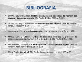 BIBLIOGRAFIABURNS, Edward McNall. Históriadacivilizaçãoocidental: do homem das cavernasàs naves espaciais. São Paulo: Globo, 2003. p.540-1.DE DECCA, Edgar Salvadori. O Nascimento das Fábricas. Rio de Janeiro: Jorge Zahar,1990. p.23.Hobsbawm, Eric, A era das revoluções. Rio de Janeiro, Paz e Terra. 1977.MARX, Karl. O Capital. (Crítica da Economia Política). O processo de produção do capital. Livros 1 e 2. v. 1 e 2. 8. ed. São Paulo: Difel, 1982.THOMPSON, Edward P. A Formação da Classe Operária Inglesa. Rio de Janeiro, Paz e Terra, 3 vols. 1987. p.53.ZOLA, Émile. Germinal. São Paulo: Companhia das Letras, 2000. p.95