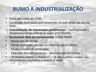RUMO À INDUSTRIALIZAÇÃOInícioporvolta de 1760;Condiçõesfavoráveispré-existentes no país antes do século XVIII;Consolidaçãodamonarquiaparlamentar– lucroprivado e desenvolvimento industrial eramprioridades;Enclousure Acts ouCercamentos (1760-1830):- Novas leis de terras;- Terrascomunaispassamàsmãos de particulares; - Modernizaçãodaprodução; - Expulsão dos camponeses – desemprego no campo.- “A OvelhaComeu o Homem” – Lã das ovelhascriadasnoscercamentosabastecia a indústriatêxtil.