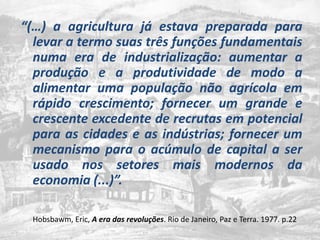 “(…) a agriculturajáestavapreparadaparalevar a termosuastrêsfunçõesfundamentaisnuma era de industrialização: aumentar a produção e a produtividade de modo a alimentarumapopulaçãonãoagrícola em rápido crescimento; fornecer um grande e crescente excedente de recrutas em potencial para as cidades e as indústrias; fornecer um mecanismo para o acúmulo de capital a ser usado nos setores mais modernos da economia (...)”. Hobsbawm, Eric, A era das revoluções. Rio de Janeiro, Paz e Terra. 1977. p.22