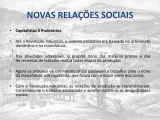 NOVAS RELAÇÕES SOCIAISCapitalistas X Proletários: Até a Revolução Industrial, o sistema produtivo era baseado no artesanato doméstico e na manufatura;Nas atividades artesanais, o próprio dono das matérias-primas e das ferramentas de trabalho realiza todas etapas da produção;Agora os artesãos de um mesmo ofício passavam a trabalhar para o dono da manufatura, um capitalista, que ficava com a maior parte dos lucros;Com a Revolução Industrial, as relações de produção se transformaram. Consolidou-se o trabalho assalariado e aprofundaram-se as desigualdades sociais;