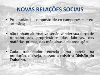 NOVAS RELAÇÕES SOCIAISProletariado - composto de ex-camponeses e ex-artesãos;não tinham alternativa senão vender sua força de trabalho aos proprietários das fábricas, das matérias-primas, das máquinas e da produção.Cada trabalhador exercia uma tarefa na produção, ou seja, passou a existir a Divisão do Trabalho.