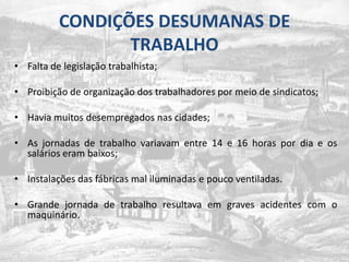 CONDIÇÕES DESUMANAS DE TRABALHOFalta de legislaçãotrabalhista;Proibição de organização dos trabalhadorespormeio de sindicatos;Havia muitos desempregados nas cidades;As jornadas de trabalho variavam entre 14 e 16 horas por dia e os salários eram baixos;Instalações das fábricas mal iluminadas e pouco ventiladas.Grande jornada de trabalho resultava em graves acidentes com o maquinário.