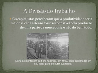 Os capitalistas perceberam que a produtividade seria maior se cada artesão fosse responsável pela produção de uma parte da mercadoria e não do bem todo. A Divisão do TrabalhoLinha de montagem da Ford no Brasil, em 1920, cada trabalhador em seu lugar para executar sua tarefa. 