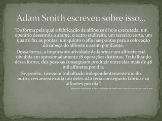“Da forma pela qual a fabricação de alfinetes é hoje executada, um operário desenrola o arame, o outro endireita, um terceiro corta, um quarto faz as pontas, um quinto o afia nas pontas para a colocação da cabeça do alfinete e assim por diante.Dessa forma, a importante atividade de fabricar um alfinete está dividida em aproximadamente 18 operações distintas. Trabalhando dessa forma, dez pessoas conseguiam produzir entre elas mais de 48 mil alfinetes por dia. Se, porém, tivessem trabalhado independentemente um do outro, certamente cada um deles não teria conseguido fabricar 20 alfinetes por dia.”Adaptado de Adam Smith, A riqueza das nações. São Paulo: Nova Cultural/Círculo do Livro, 1996. p.65-6Adam Smith escreveu sobre isso...