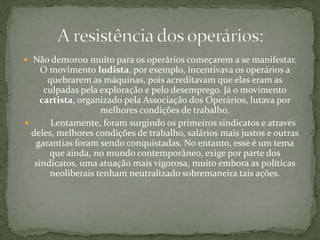 Podem-se distinguir três períodos no processo de industrialização em escala mundial:   1760 a 1850 – A Revolução se restringe à Inglaterra, a "oficina do mundo". Preponderam a produção de bens de consumo, especialmente têxteis, e a energia a vapor. 1850 a 1900 – A Revolução espalha-se por Europa, América e Ásia: Bélgica, França, Alemanha, Estados Unidos, Itália, Japão, Rússia. Cresce a concorrência, a indústria de bens de produção se desenvolve, as ferrovias se expandem; surgem novas formas de energia, como a hidrelétrica e a derivada do petróleo. O transporte também se revoluciona, com a invenção da locomotiva e do barco a vapor. 1900 até hoje – Surgem conglomerados industriais e multinacionais. A produção se automatiza; surge a produção em série; e explode a sociedade de consumo de massas, com a expansão dos meios de comunicação. Avançam a indústria química e eletrônica, a engenharia genética, a robótica.As fases da Revolução Industrial