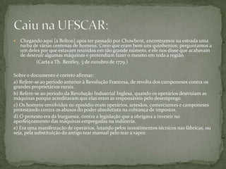 	A introdução no processo produtivo de máquinas movidas por energia não-humana permitiu a produção em larga escala e multiplicou as mercadorias em quantidade e em velocidade até então impensáveis. Antes de o petróleo se tornar um dos produtos fundamentais para o mundo industrializado, qual era a principal fonte de energia utilizada na fase da primeira Revolução Industrial e quais as suas consequências para a organização do trabalho e dos meios de comunicação?Caiu na UNESP em 2007: