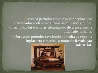 Mas há períodos em que os conhecimentos acumulados aceleram o ritmo das mudanças, que se tornam rápidas e amplas, abrangendo diversas áreas da atividade humana.Um desses períodos teve início por volta de 1750, na Inglaterra e recebeu o nome de Revolução Industrial.